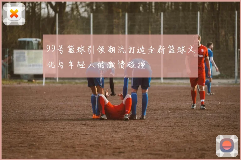 99号篮球引领潮流打造全新篮球文化与年轻人的激情碰撞