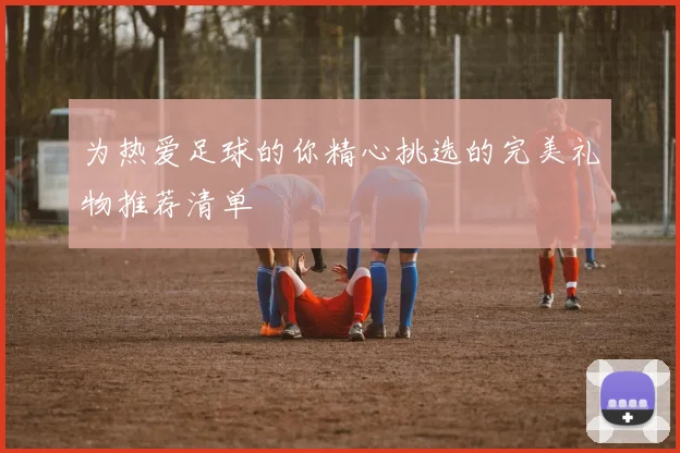 为热爱足球的你精心挑选的完美礼物推荐清单