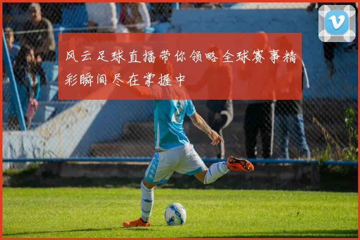 风云足球直播带你领略全球赛事精彩瞬间尽在掌握中