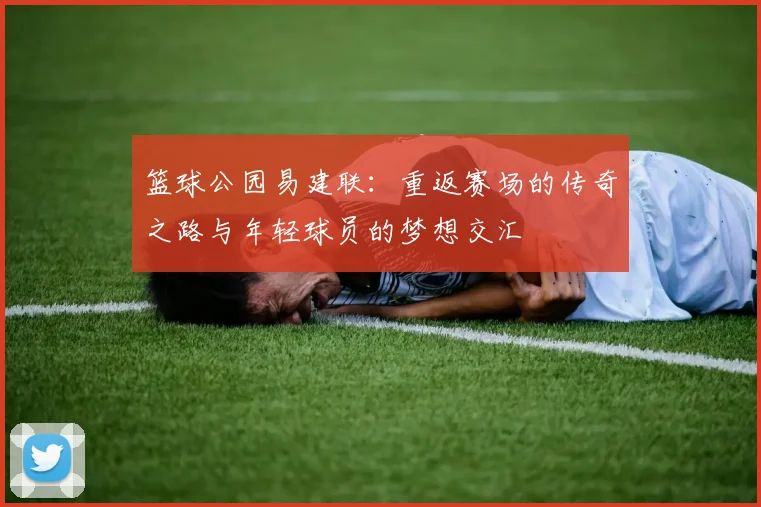 篮球公园易建联：重返赛场的传奇之路与年轻球员的梦想交汇