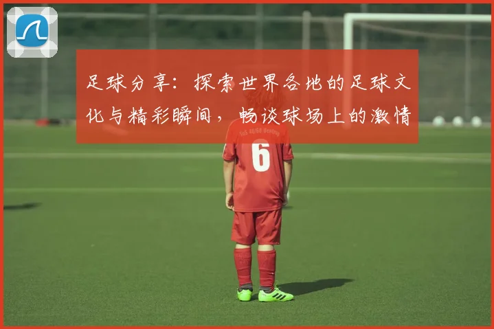 足球分享：探索世界各地的足球文化与精彩瞬间，畅谈球场上的激情与友谊