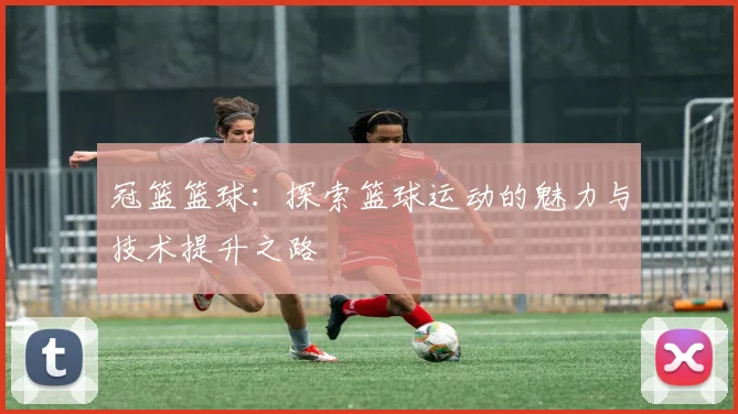 冠篮篮球：探索篮球运动的魅力与技术提升之路