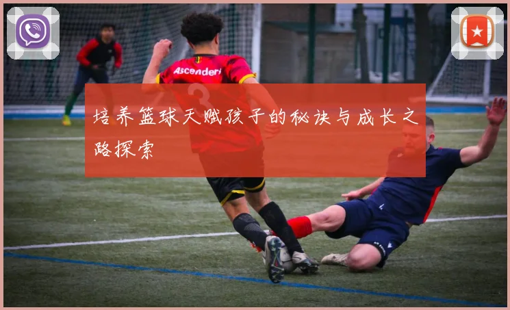 培养篮球天赋孩子的秘诀与成长之路探索