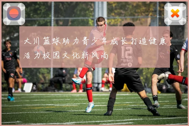 大川篮球助力青少年成长打造健康活力校园文化新风尚